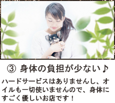 身体の負担のすくない♪
ハードサービスはありませんし、オイルも一切使いませんので、身体にすごくやさしいお店です。